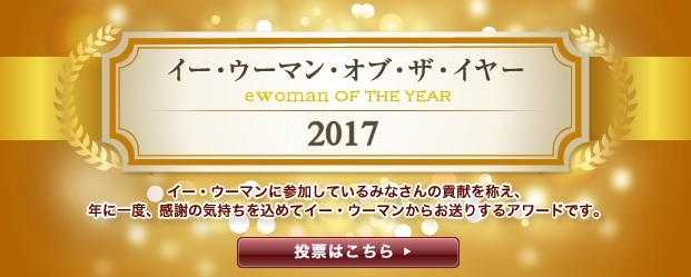 イー・ウーマン・オブ・ザ・イヤー2017 イー･ウーマンに参加している皆さんの貢献を讃え、年に1回、感謝の気持ちを込めてイー･ウーマンからお贈りするアワード。それが、イー･ウーマン･オブ･ザ･イヤー。