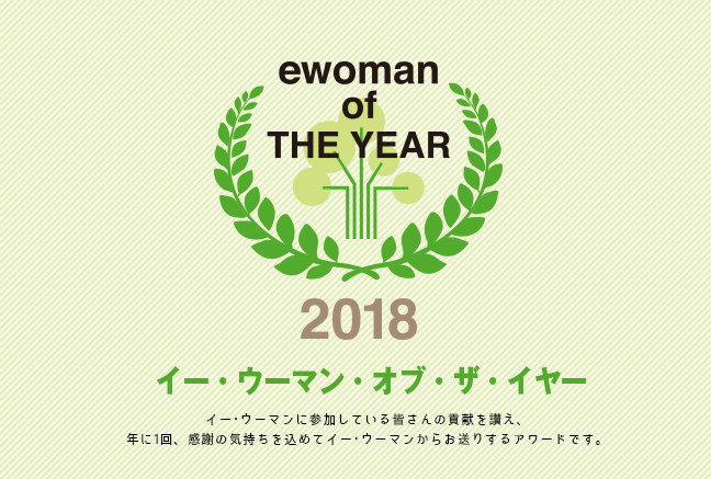 イー・ウーマン・オブ・ザ・イヤー2018 イー･ウーマンに参加している皆さんの貢献を讃え、年に1回、感謝の気持ちを込めてイー･ウーマンからお贈りするアワード。それが、イー･ウーマン･オブ･ザ･イヤー。