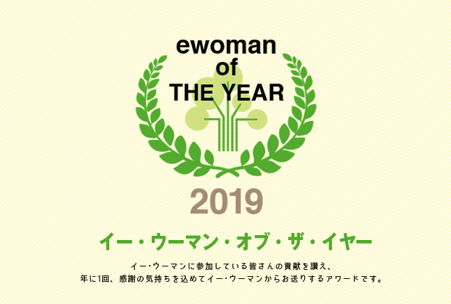 イー・ウーマン・オブ・ザ・イヤー2019 イー･ウーマンに参加している皆さんの貢献を讃え、年に1回、感謝の気持ちを込めてイー･ウーマンからお贈りするアワード。それが、イー･ウーマン･オブ･ザ･イヤー。