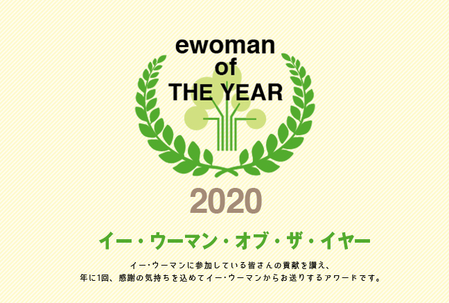イー・ウーマン・オブ・ザ・イヤー2019 イー･ウーマンに参加している皆さんの貢献を讃え、年に1回、感謝の気持ちを込めてイー･ウーマンからお贈りするアワード。それが、イー･ウーマン･オブ･ザ･イヤー。