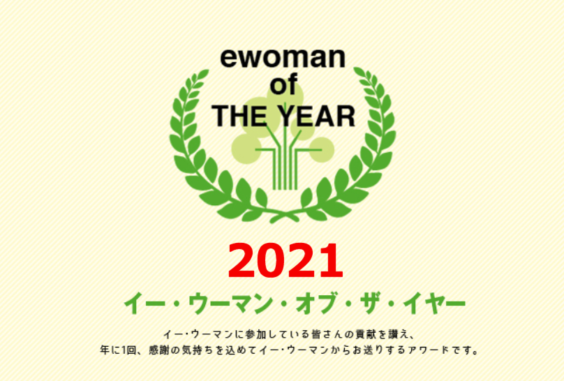 イー・ウーマン・オブ・ザ・イヤー2021 イー･ウーマンに参加している皆さんの貢献を讃え、年に1回、感謝の気持ちを込めてイー･ウーマンからお贈りするアワード。それが、イー･ウーマン･オブ･ザ･イヤー。
