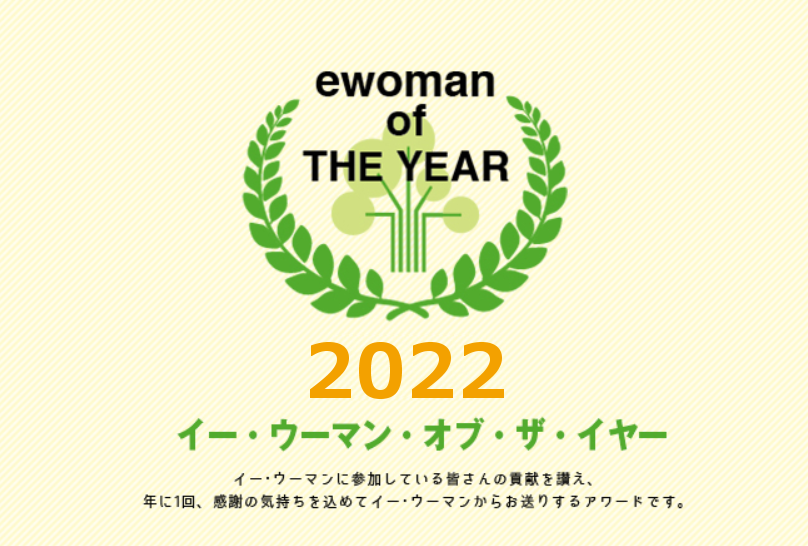 イー・ウーマン・オブ・ザ・イヤー2022 イー･ウーマンに参加している皆さんの貢献を讃え、年に1回、感謝の気持ちを込めてイー･ウーマンからお贈りするアワード。それが、イー･ウーマン･オブ･ザ･イヤー。