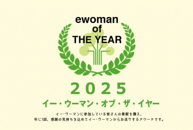 イー・ウーマン・オブ・ザ・イヤー2025 イー･ウーマンに参加している皆さんの貢献を讃え、年に1回、感謝の気持ちを込めてイー･ウーマンからお贈りするアワード。それが、イー･ウーマン･オブ･ザ･イヤー。